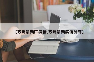 【苏州最新广疫情,苏州最新疫情公布】