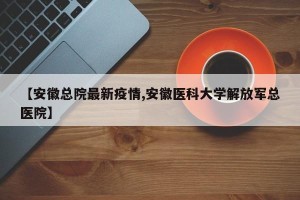 【安徽总院最新疫情,安徽医科大学解放军总医院】