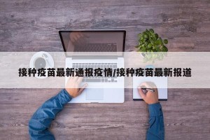 接种疫苗最新通报疫情/接种疫苗最新报道