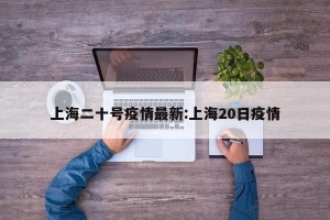 上海二十号疫情最新:上海20日疫情