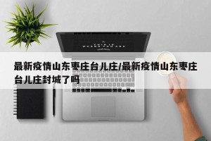 最新疫情山东枣庄台儿庄/最新疫情山东枣庄台儿庄封城了吗