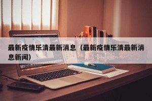 最新疫情乐清最新消息（最新疫情乐清最新消息新闻）