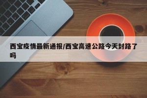 西宝疫情最新通报/西宝高速公路今天封路了吗