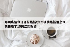 郑州疫情今日通报最新:郑州疫情最新消息今天新增了15例活动轨迹