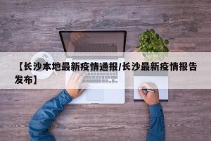 【长沙本地最新疫情通报/长沙最新疫情报告发布】