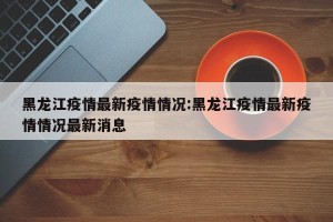 黑龙江疫情最新疫情情况:黑龙江疫情最新疫情情况最新消息