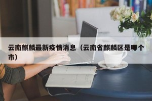 云南麒麟最新疫情消息（云南省麒麟区是哪个市）