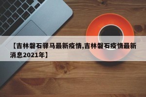 【吉林磐石驿马最新疫情,吉林磐石疫情最新消息2021年】
