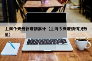 上海今天最新疫情累计（上海今天疫情情况数量）