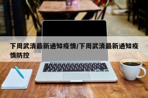 下周武清最新通知疫情/下周武清最新通知疫情防控