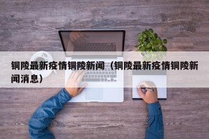铜陵最新疫情铜陵新闻（铜陵最新疫情铜陵新闻消息）