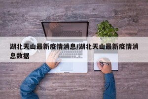 湖北天山最新疫情消息/湖北天山最新疫情消息数据