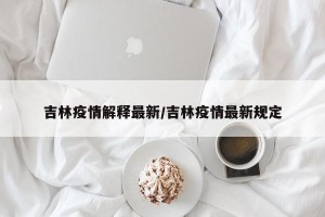吉林疫情解释最新/吉林疫情最新规定