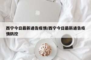 西宁今日最新通告疫情/西宁今日最新通告疫情防控