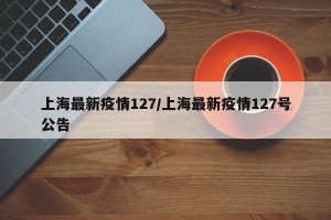 上海最新疫情127/上海最新疫情127号公告