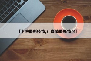 【卜院最新疫情,冫疫情最新情况】