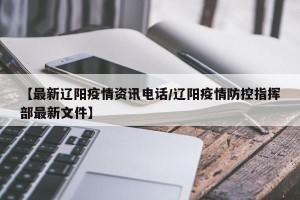 【最新辽阳疫情资讯电话/辽阳疫情防控指挥部最新文件】