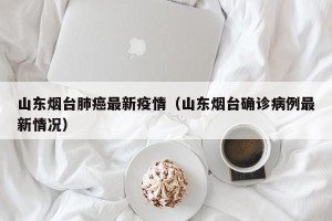 山东烟台肺癌最新疫情（山东烟台确诊病例最新情况）