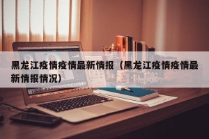 黑龙江疫情疫情最新情报（黑龙江疫情疫情最新情报情况）