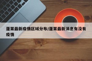 蓬莱最新疫情区域分布/蓬莱最新消息有没有疫情
