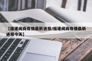 【福建闽商疫情最新通报/福建闽商疫情最新通报今天】