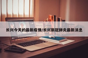 长兴今天的最新疫情/长兴新冠肺炎最新消息