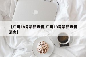 【广州28号最新疫情,广州28号最新疫情消息】