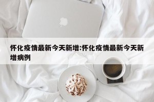 怀化疫情最新今天新增:怀化疫情最新今天新增病例