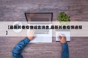 【最新长春疫情谣言消息,最新长春疫情通报】
