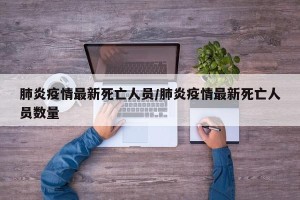 肺炎疫情最新死亡人员/肺炎疫情最新死亡人员数量