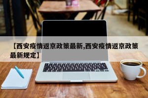 【西安疫情返京政策最新,西安疫情返京政策最新规定】
