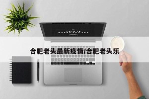合肥老头最新疫情/合肥老头乐