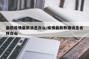 最新疫情最新消息白山/疫情最新数据消息吉林白山