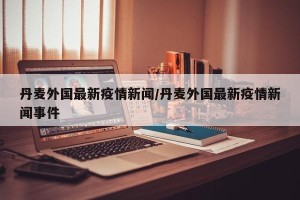 丹麦外国最新疫情新闻/丹麦外国最新疫情新闻事件