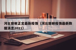 河北邯郸正定最新疫情（河北邯郸疫情最新数据消息2021）
