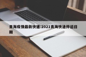 青海疫情最新快递:2021青海快递停运日期