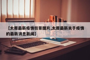 【太原最新疫情街景图片,太原最新关于疫情的最新消息新闻】
