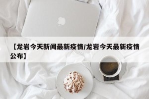 【龙岩今天新闻最新疫情/龙岩今天最新疫情公布】