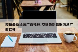 疫情最新绘画广西桂林:疫情最新数据消息广西桂林
