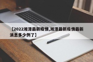 【2022湘潭最新疫情,湘潭最新疫情最新消息多少例了】