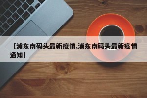 【浦东南码头最新疫情,浦东南码头最新疫情通知】