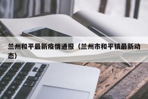 兰州和平最新疫情通报（兰州市和平镇最新动态）