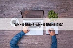 【湖化最新疫情/湖化最新疫情消息】