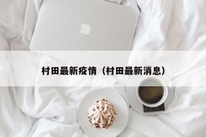 村田最新疫情（村田最新消息）
