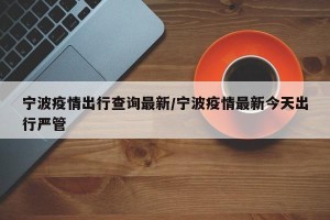 宁波疫情出行查询最新/宁波疫情最新今天出行严管