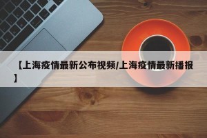 【上海疫情最新公布视频/上海疫情最新播报】