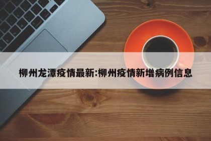 柳州龙潭疫情最新:柳州疫情新增病例信息