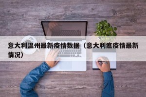 意大利温州最新疫情数据（意大利瘟疫情最新情况）