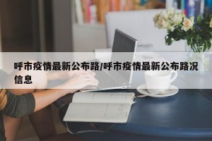 呼市疫情最新公布路/呼市疫情最新公布路况信息
